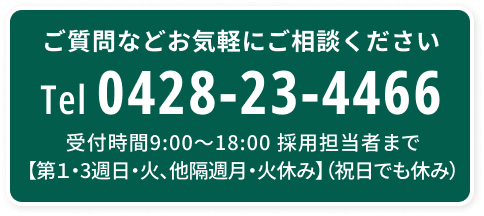 ご質問などお気軽にご相談ください Tel 0428-23-4466 受付時間9:00〜18:00 採用担当者まで【第１・3週日・火、他隔週月・火休み】（祝日でも休み）