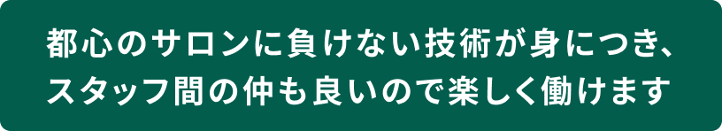 都心のサロンに負けない技術が身につき、スタッフ間の仲も良いので楽しく働けます