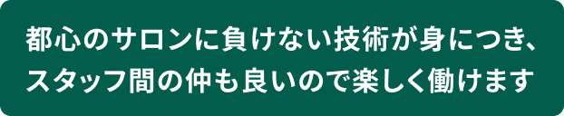 都心のサロンに負けない技術が身につき、スタッフ間の仲も良いので楽しく働けます