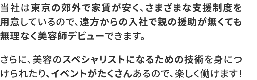 当社は東京の郊外で家賃が安く、さまざまな支援制度を用意しているので、遠方からの入社で親の援助が無くても無理なく美容師デビューできます。さらに、美容のスペシャリストになるための技術を身につけられたり、イベントがたくさんあるので、楽しく働けます！