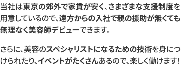 当社は東京の郊外で家賃が安く、さまざまな支援制度を用意しているので、遠方からの入社で親の援助が無くても無理なく美容師デビューできます。さらに、美容のスペシャリストになるための技術を身につけられたり、イベントがたくさんあるので、楽しく働けます！